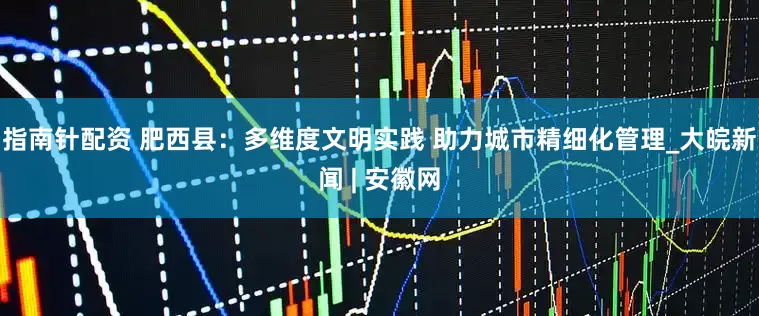 指南针配资 肥西县：多维度文明实践 助力城市精细化管理_大皖新闻 | 安徽网
