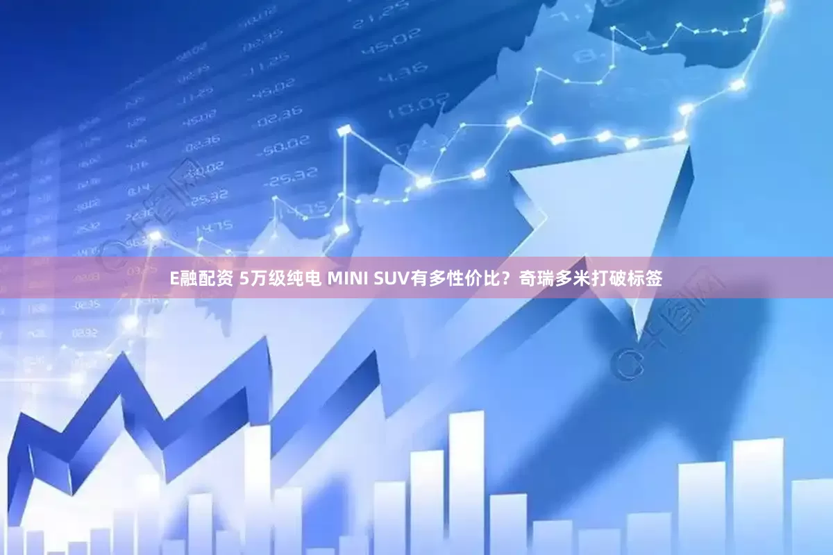 E融配资 5万级纯电 MINI SUV有多性价比?奇瑞多米打破标签