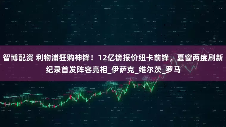 智博配资 利物浦狂购神锋！12亿镑报价纽卡前锋，夏窗两度刷新纪录首发阵容亮相_伊萨克_维尔茨_罗马