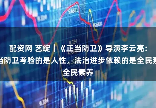 配资网 艺绽｜《正当防卫》导演李云亮：正当防卫考验的是人性，法治进步依赖的是全民素养