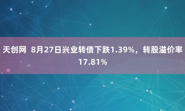 天创网  8月27日兴业转债下跌1.39%，转股溢价率17.81%