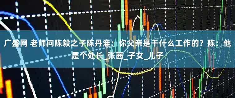 广盛网 老师问陈毅之子陈丹淮：你父亲是干什么工作的？陈：他是个处长_张茜_子女_儿子