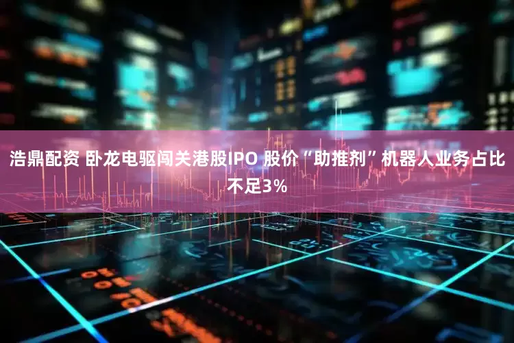 浩鼎配资 卧龙电驱闯关港股IPO 股价“助推剂”机器人业务占比不足3%