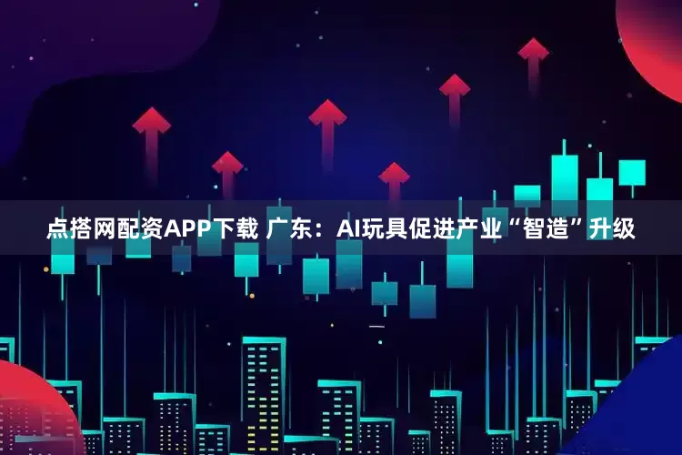 点搭网配资APP下载 广东：AI玩具促进产业“智造”升级