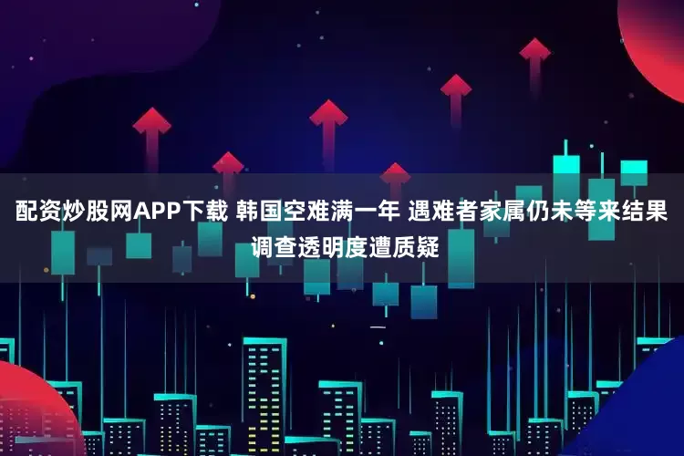 配资炒股网APP下载 韩国空难满一年 遇难者家属仍未等来结果 调查透明度遭质疑