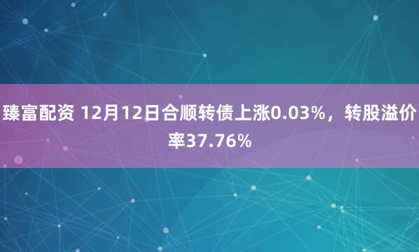 臻富配资 12月12日合顺转债上涨0.03%，转股溢价率37.76%