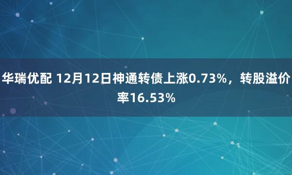 华瑞优配 12月12日神通转债上涨0.73%，转股溢价率16.53%
