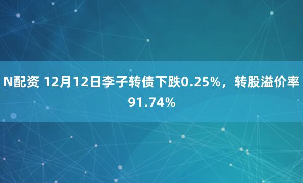 N配资 12月12日李子转债下跌0.25%，转股溢价率91.74%