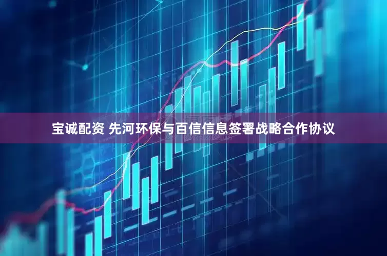 宝诚配资 先河环保与百信信息签署战略合作协议