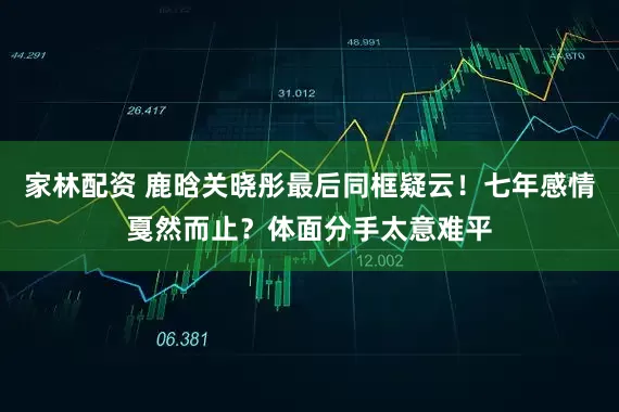 家林配资 鹿晗关晓彤最后同框疑云！七年感情戛然而止？体面分手太意难平