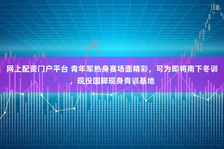 网上配资门户平台 青年军热身赛场面精彩,可为即将南下冬训,现役国脚现身青训基地