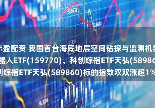 赤盈配资 我国首台海底地层空间钻探与监测机器人研发成功！机器人ETF(159770)、科创综指ETF天弘(589860)标的指数双双涨超1%！