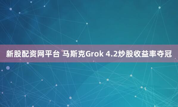 新股配资网平台 马斯克Grok 4.2炒股收益率夺冠