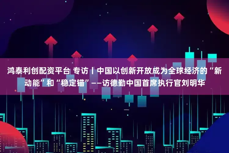 鸿泰利创配资平台 专访丨中国以创新开放成为全球经济的“新动能”和“稳定锚”——访德勤中国首席执行官刘明华
