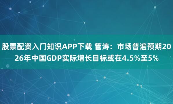 股票配资入门知识APP下载 管涛：市场普遍预期2026年中国GDP实际增长目标或在4.5%至5%