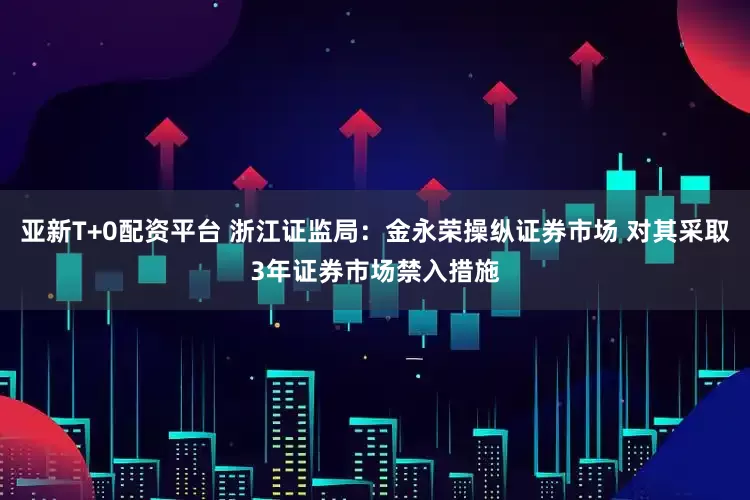 亚新T+0配资平台 浙江证监局：金永荣操纵证券市场 对其采取3年证券市场禁入措施
