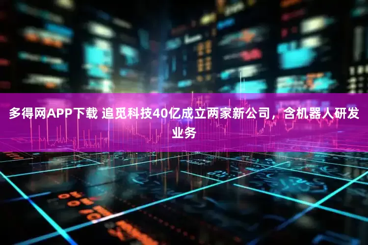 多得网APP下载 追觅科技40亿成立两家新公司，含机器人研发业务