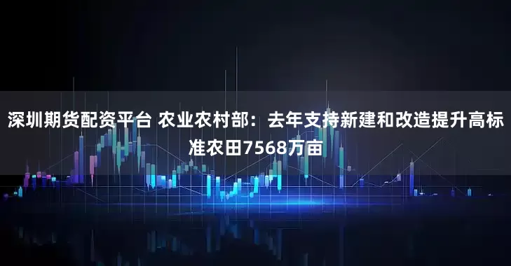 深圳期货配资平台 农业农村部：去年支持新建和改造提升高标准农田7568万亩