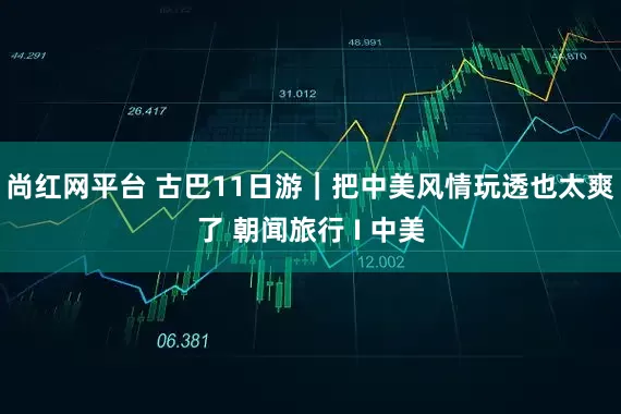 尚红网平台 古巴11日游｜把中美风情玩透也太爽了 朝闻旅行 I 中美