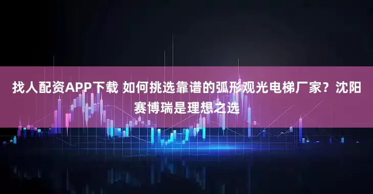 找人配资APP下载 如何挑选靠谱的弧形观光电梯厂家？沈阳赛博瑞是理想之选