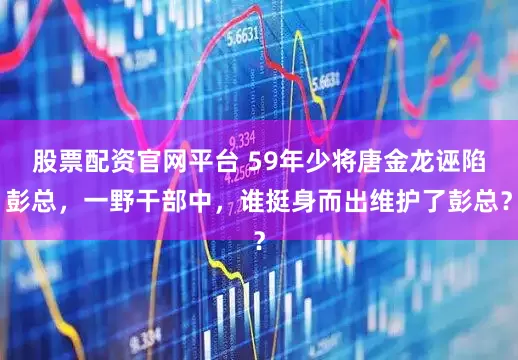 股票配资官网平台 59年少将唐金龙诬陷彭总，一野干部中，谁挺身而出维护了彭总？