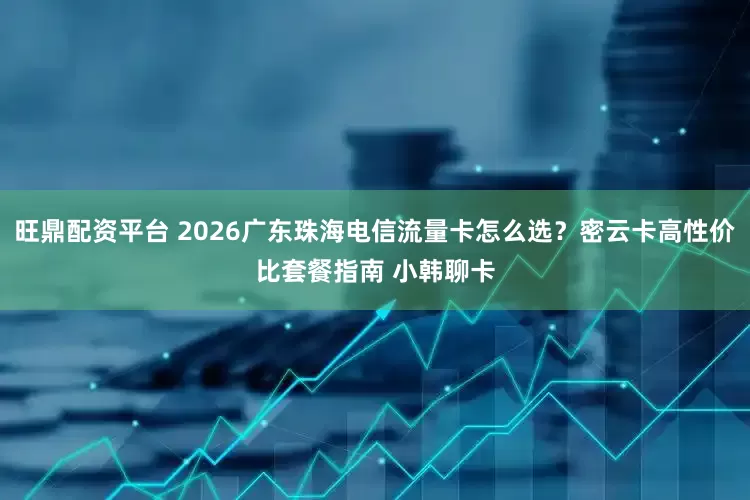 旺鼎配资平台 2026广东珠海电信流量卡怎么选？密云卡高性价比套餐指南 小韩聊卡