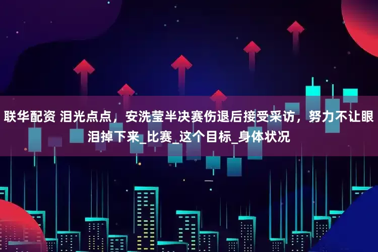 联华配资 泪光点点，安洗莹半决赛伤退后接受采访，努力不让眼泪掉下来_比赛_这个目标_身体状况