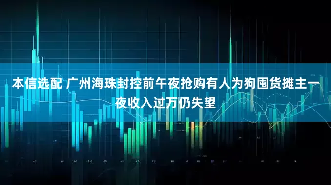 本信选配 广州海珠封控前午夜抢购有人为狗囤货摊主一夜收入过万仍失望